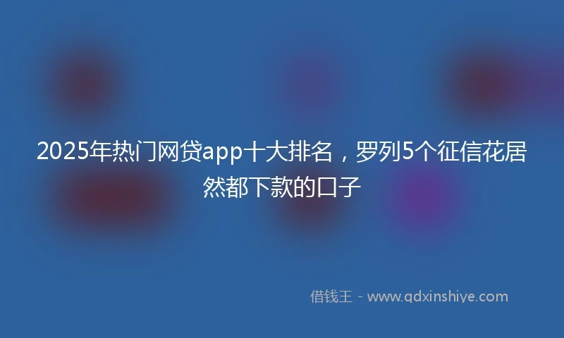 2025年热门网贷app十大排名,罗列5个征信花居然都下款的口子