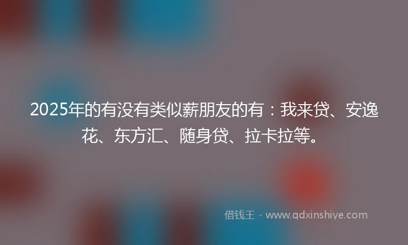 2025年的有没有类似薪朋友的有：我来贷、安逸花、东方汇、随身贷、拉卡拉等。
