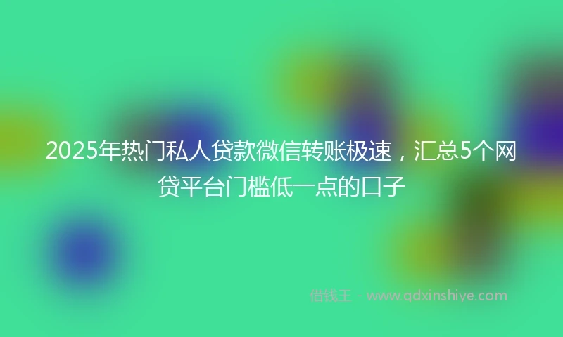 2025年热门私人贷款微信转账极速，汇总5个网贷平台门槛低一点的口子