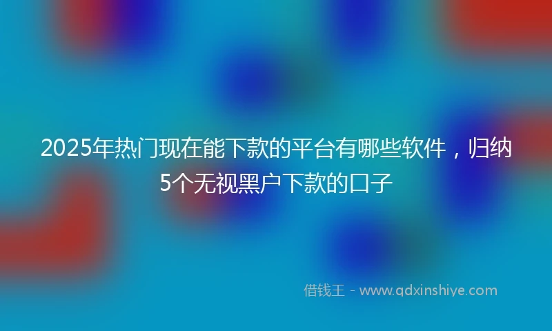 2025年热门现在能下款的平台有哪些软件，归纳5个无视黑户下款的口子