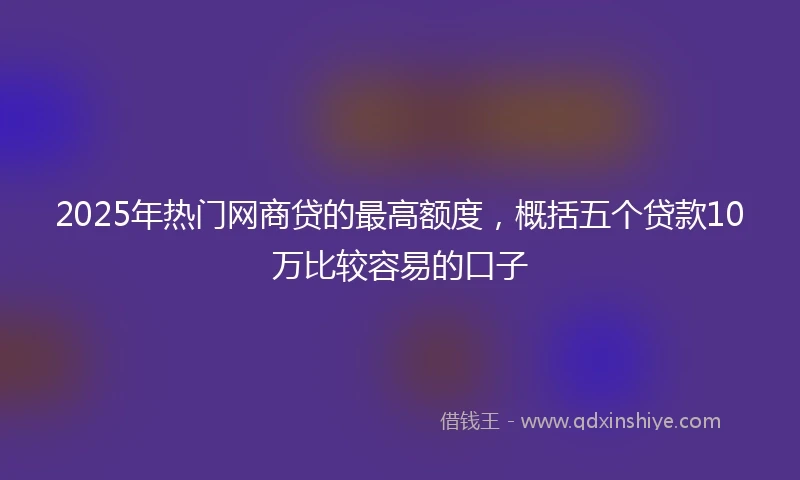 2025年热门网商贷的最高额度，概括五个贷款10万比较容易的口子