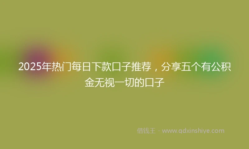 2025年热门每日下款口子推荐，分享五个有公积金无视一切的口子
