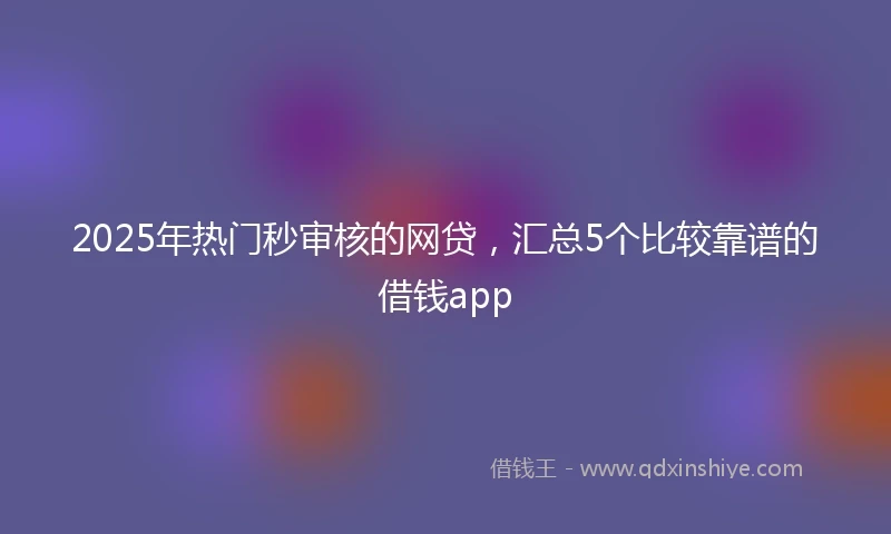 2025年热门秒审核的网贷，汇总5个比较靠谱的借钱app