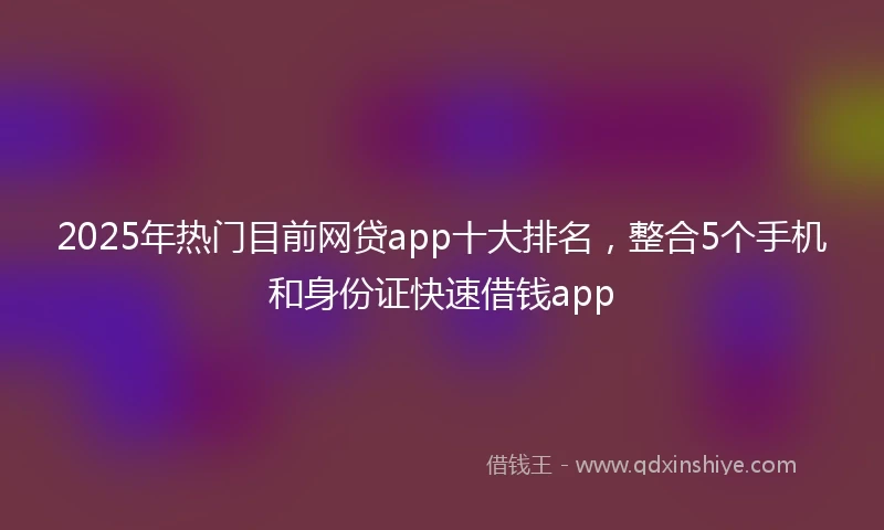2025年热门目前网贷app十大排名，整合5个手机和身份证快速借钱app