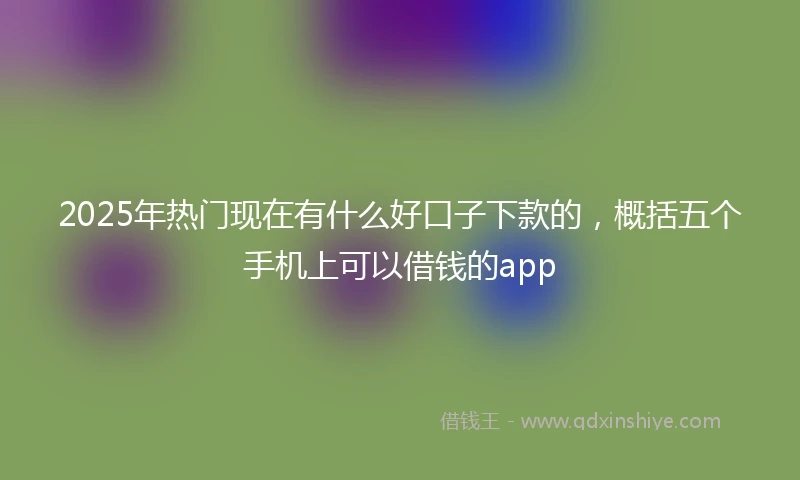 2025年热门现在有什么好口子下款的，概括五个手机上可以借钱的app