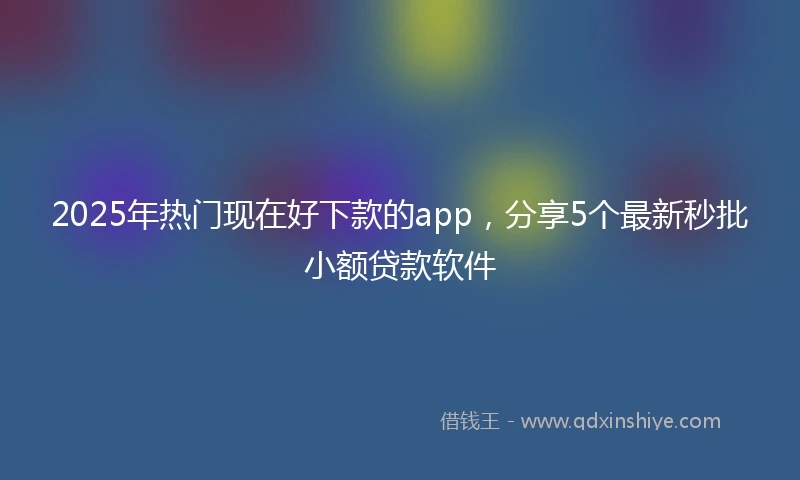 2025年热门现在好下款的app，分享5个最新秒批小额贷款软件