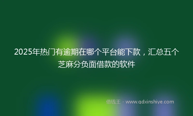 2025年热门有逾期在哪个平台能下款，汇总五个芝麻分负面借款的软件