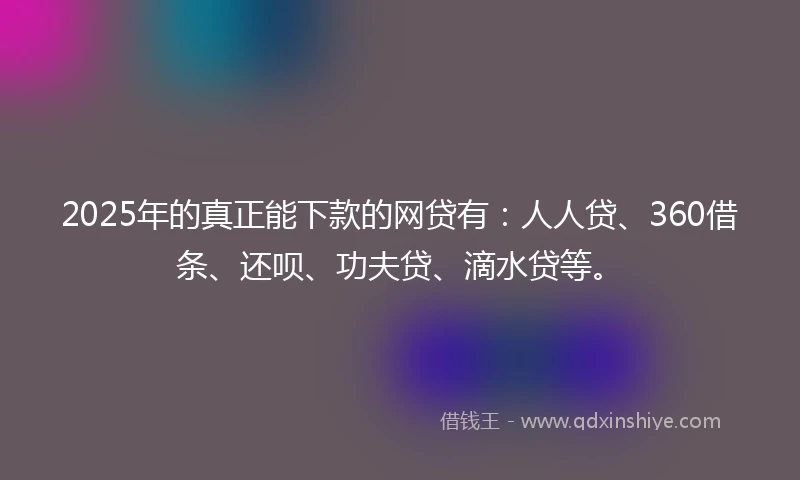 2025年的真正能下款的网贷有：人人贷、360借条、还呗、功夫贷、滴水贷等。