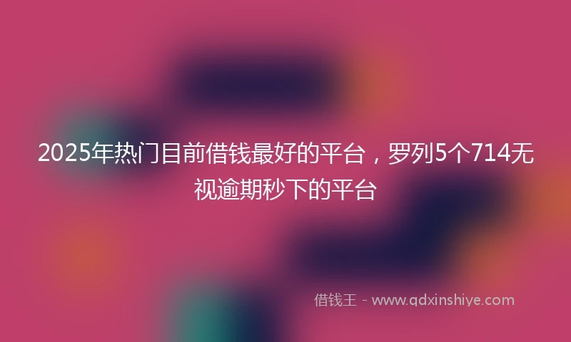 2025年热门目前借钱最好的平台，罗列5个714无视逾期秒下的平台