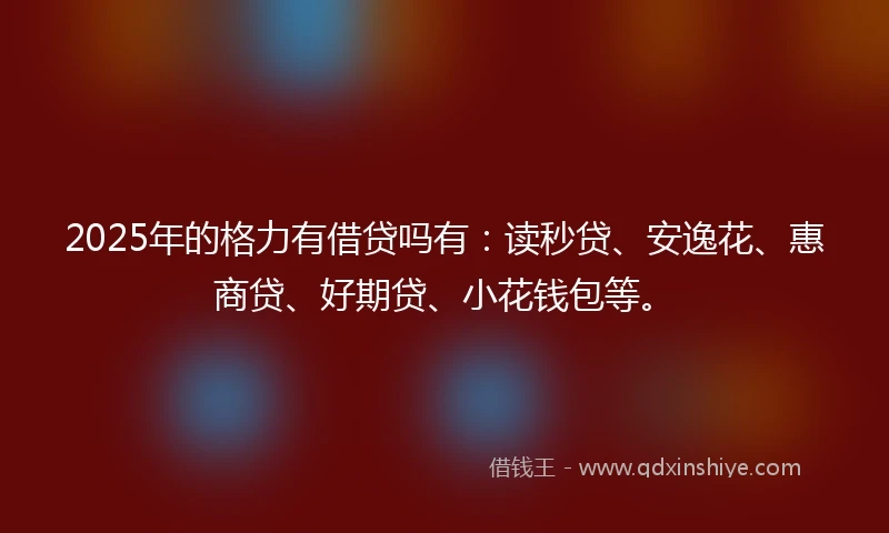 2025年的格力有借贷吗有：读秒贷、安逸花、惠商贷、好期贷、小花钱包等。
