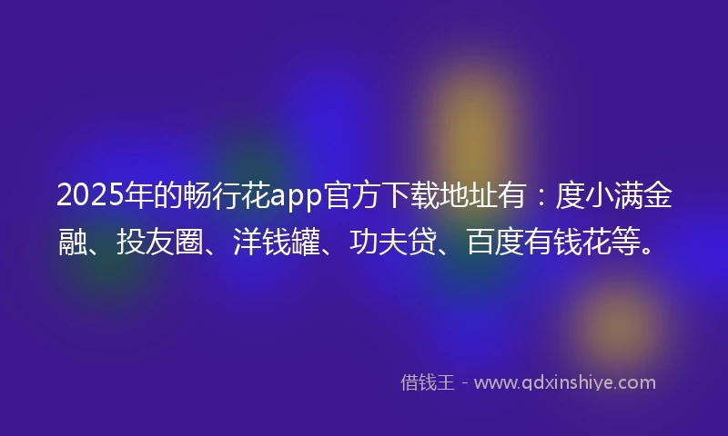 2025年的畅行花app官方下载地址有：度小满金融、投友圈、洋钱罐、功夫贷、百度有钱花等。
