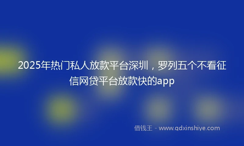 2025年热门私人放款平台深圳，罗列五个不看征信网贷平台放款快的app