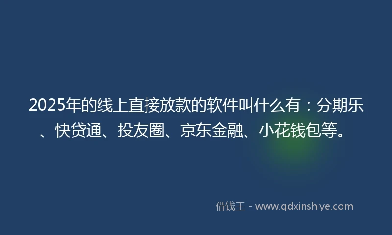2025年的线上直接放款的软件叫什么有：分期乐、快贷通、投友圈、京东金融、小花钱包等。