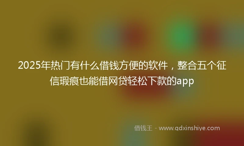 2025年热门有什么借钱方便的软件，整合五个征信瑕疵也能借网贷轻松下款的app
