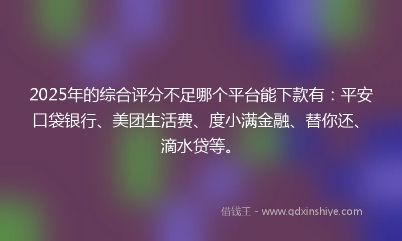 2025年的综合评分不足哪个平台能下款有：平安口袋银行、美团生活费、度小满金融、替你还、滴水贷等。
