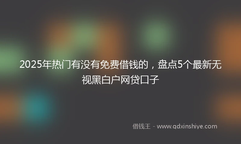 2025年热门有没有免费借钱的，盘点5个最新无视黑白户网贷口子