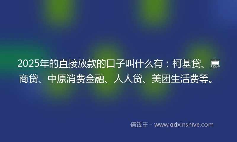 2025年的直接放款的口子叫什么有：柯基贷、惠商贷、中原消费金融、人人贷、美团生活费等。