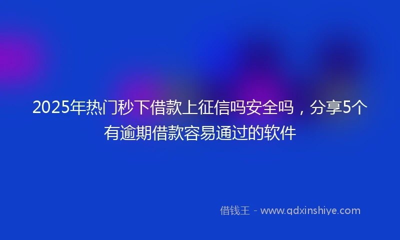 2025年热门秒下借款上征信吗安全吗，分享5个有逾期借款容易通过的软件