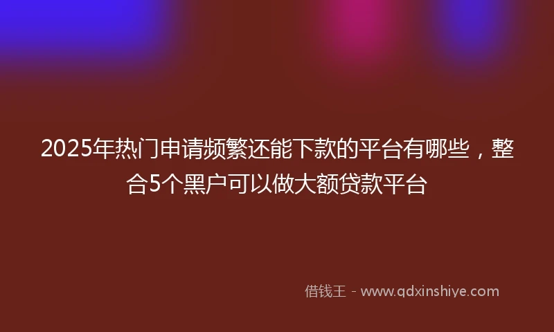 2025年热门申请频繁还能下款的平台有哪些，整合5个黑户可以做大额贷款平台