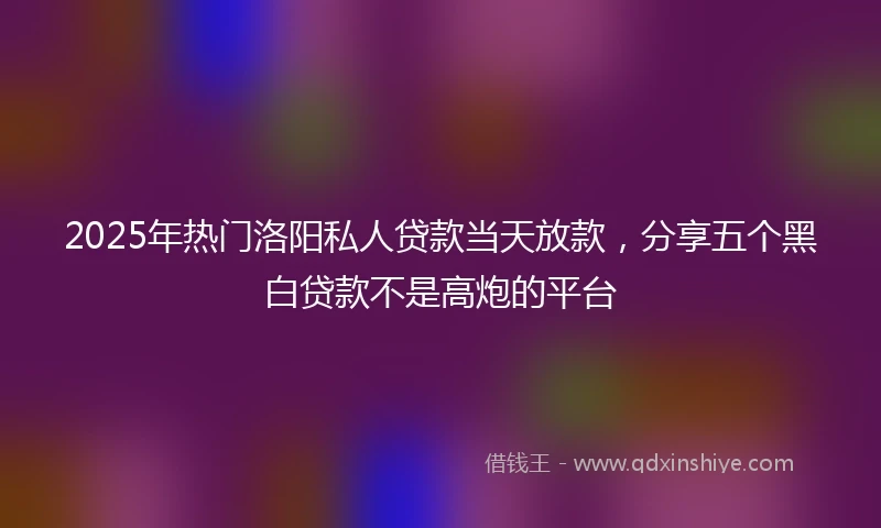 2025年热门洛阳私人贷款当天放款，分享五个黑白贷款不是高炮的平台