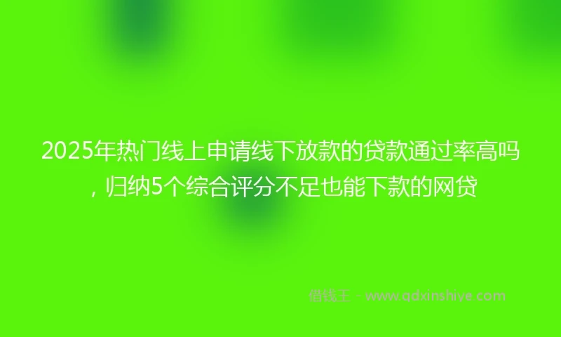 2025年热门线上申请线下放款的贷款通过率高吗，归纳5个综合评分不足也能下款的网贷