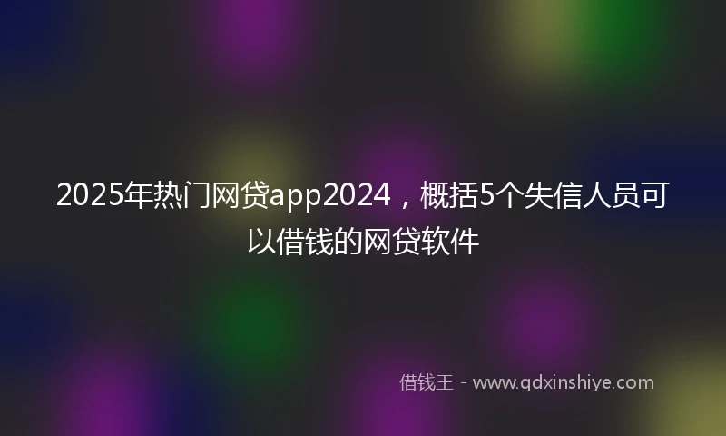 2025年热门网贷app2024，概括5个失信人员可以借钱的网贷软件