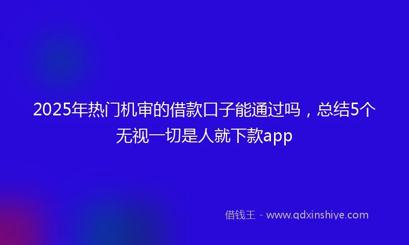 2025年热门机审的借款口子能通过吗，总结5个无视一切是人就下款app
