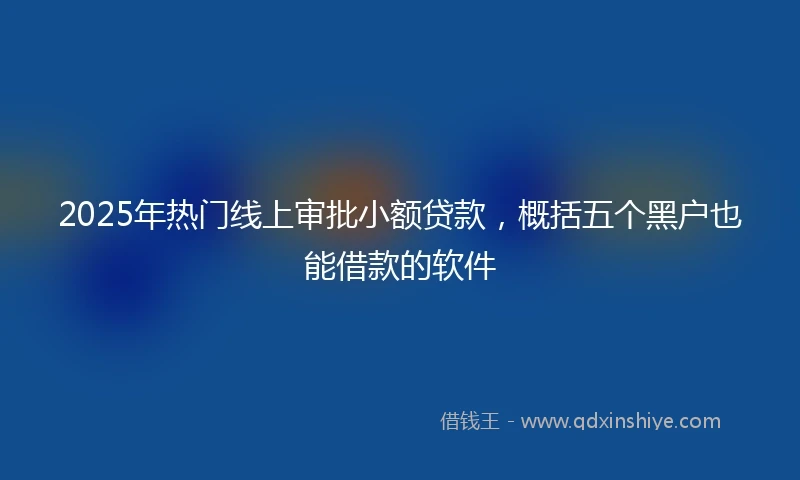 2025年热门线上审批小额贷款，概括五个黑户也能借款的软件