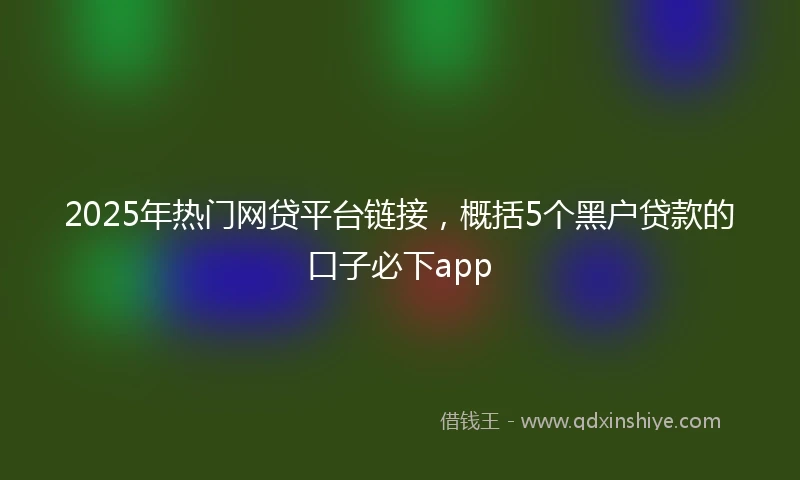 2025年热门网贷平台链接，概括5个黑户贷款的口子必下app