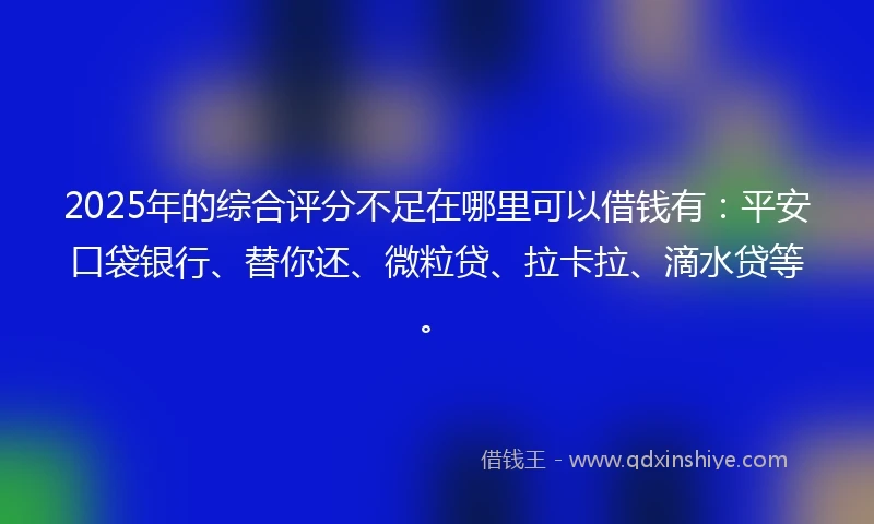 2025年的综合评分不足在哪里可以借钱有:平安口袋银行、替你还、微粒贷、拉卡拉、滴水贷等。