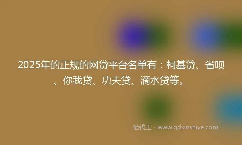 2025年的正规的网贷平台名单有：柯基贷、省呗、你我贷、功夫贷、滴水贷等。