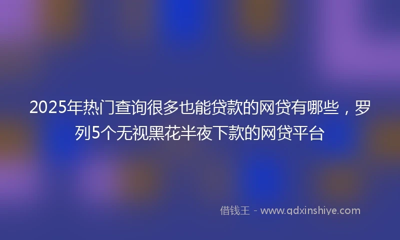 2025年热门查询很多也能贷款的网贷有哪些，罗列5个无视黑花半夜下款的网贷平台