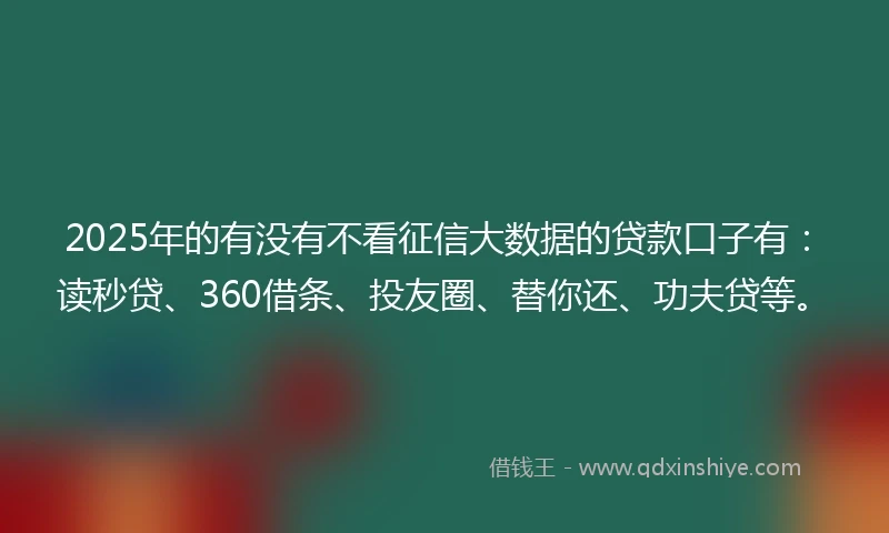 2025年的有没有不看征信大数据的贷款口子有：读秒贷、360借条、投友圈、替你还、功夫贷等。