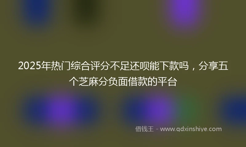 2025年热门综合评分不足还呗能下款吗，分享五个芝麻分负面借款的平台