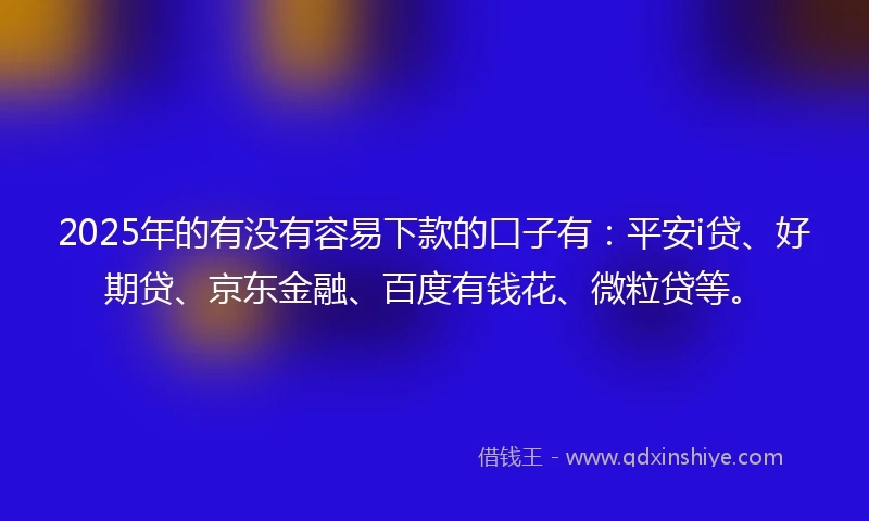 2025年的有没有容易下款的口子有：平安i贷、好期贷、京东金融、百度有钱花、微粒贷等。
