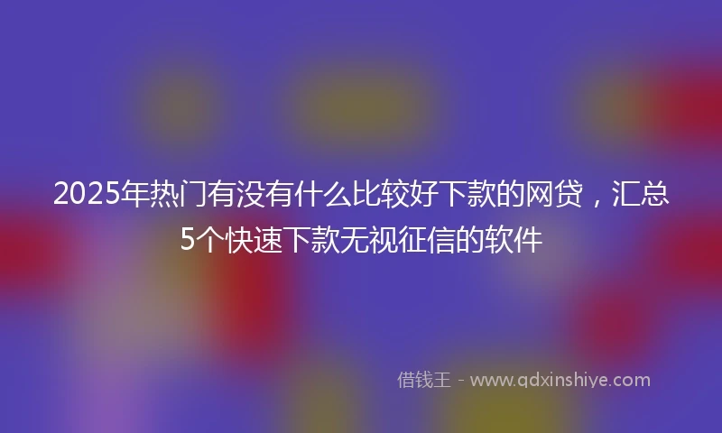 2025年热门有没有什么比较好下款的网贷，汇总5个快速下款无视征信的软件