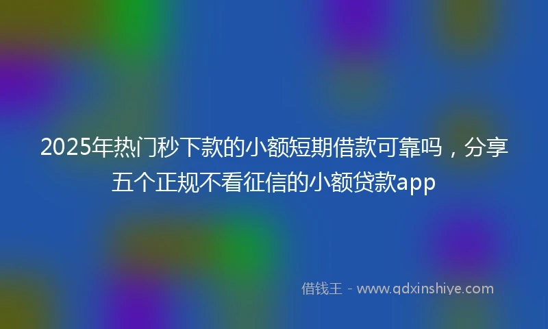 2025年热门秒下款的小额短期借款可靠吗，分享五个正规不看征信的小额贷款app