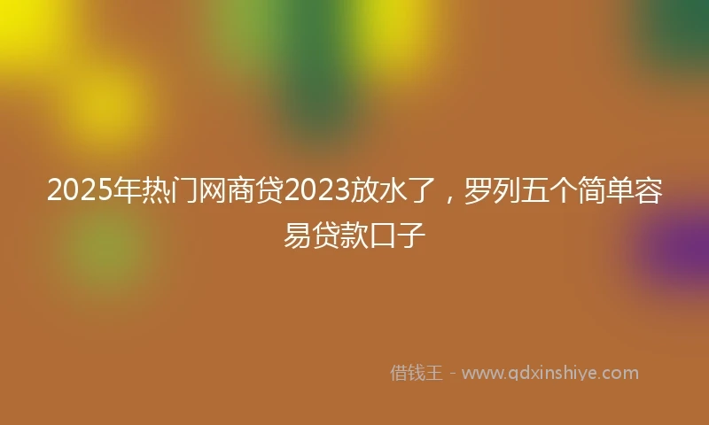 2025年热门网商贷2023放水了，罗列五个简单容易贷款口子