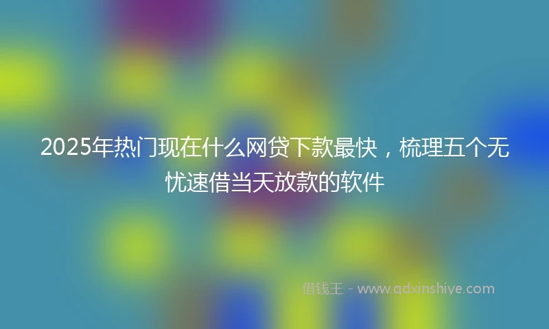 2025年热门现在什么网贷下款最快，梳理五个无忧速借当天放款的软件