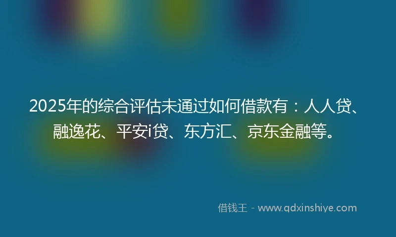 2025年的综合评估未通过如何借款有：人人贷、融逸花、平安i贷、东方汇、京东金融等。