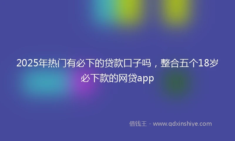 2025年热门有必下的贷款口子吗，整合五个18岁必下款的网贷app