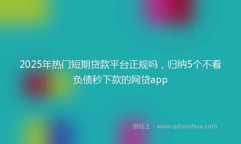 2025年热门短期贷款平台正规吗，归纳5个不看负债秒下款的网贷app
