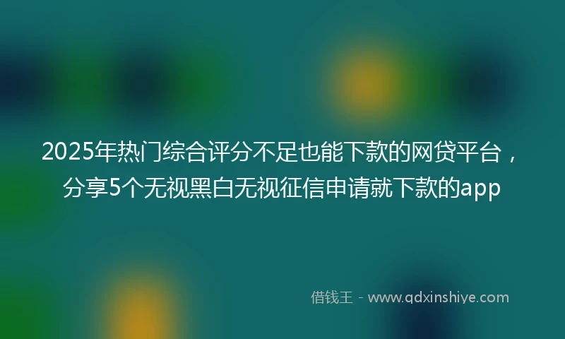 2025年热门综合评分不足也能下款的网贷平台，分享5个无视黑白无视征信申请就下款的app