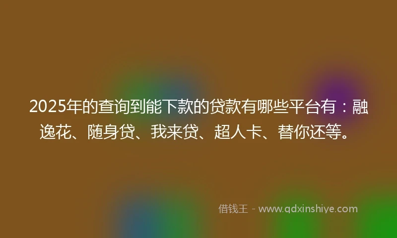 2025年的查询到能下款的贷款有哪些平台有：融逸花、随身贷、我来贷、超人卡、替你还等。