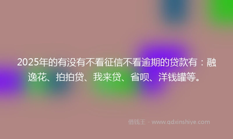 2025年的有没有不看征信不看逾期的贷款有：融逸花、拍拍贷、我来贷、省呗、洋钱罐等。