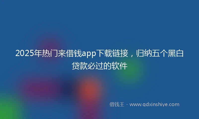 2025年热门来借钱app下载链接，归纳五个黑白贷款必过的软件