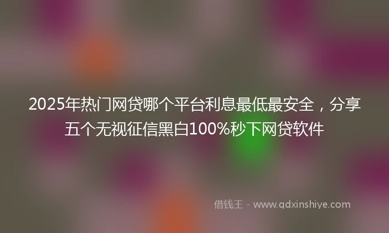 2025年热门网贷哪个平台利息最低最安全，分享五个无视征信黑白100%秒下网贷软件
