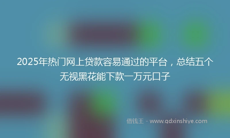 2025年热门网上贷款容易通过的平台，总结五个无视黑花能下款一万元口子