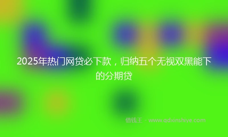 2025年热门网贷必下款，归纳五个无视双黑能下的分期贷