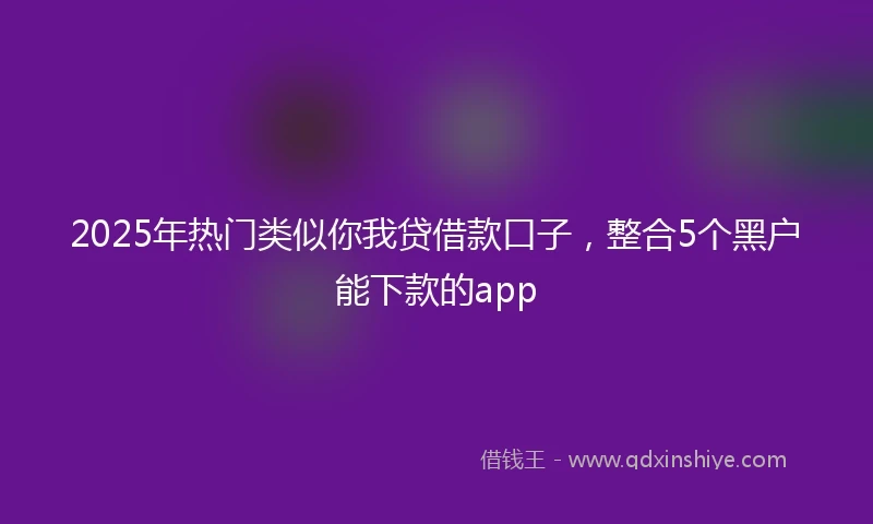 2025年热门类似你我贷借款口子，整合5个黑户能下款的app